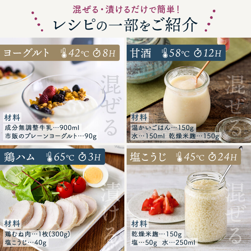 混ぜる・漬けるだけで簡単！
レシピの一部をご紹介！　プレーンヨーグルト　42℃／8h　材料:牛乳…900ml、市販のプレーンヨーグルト…90g　甘酒　58℃／12h  材料:温かいごはん…150g、水…150ml、乾燥米麹…150g 
鶏ハム（サラダチキン）　65℃／3h 材料:鶏むね肉…１枚(300g)、塩こうじ…40g 
塩こうじ 45℃／24h
材料:乾燥米麹...150g、塩...50g、水...250ml